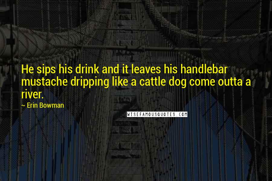Erin Bowman Quotes: He sips his drink and it leaves his handlebar mustache dripping like a cattle dog come outta a river.