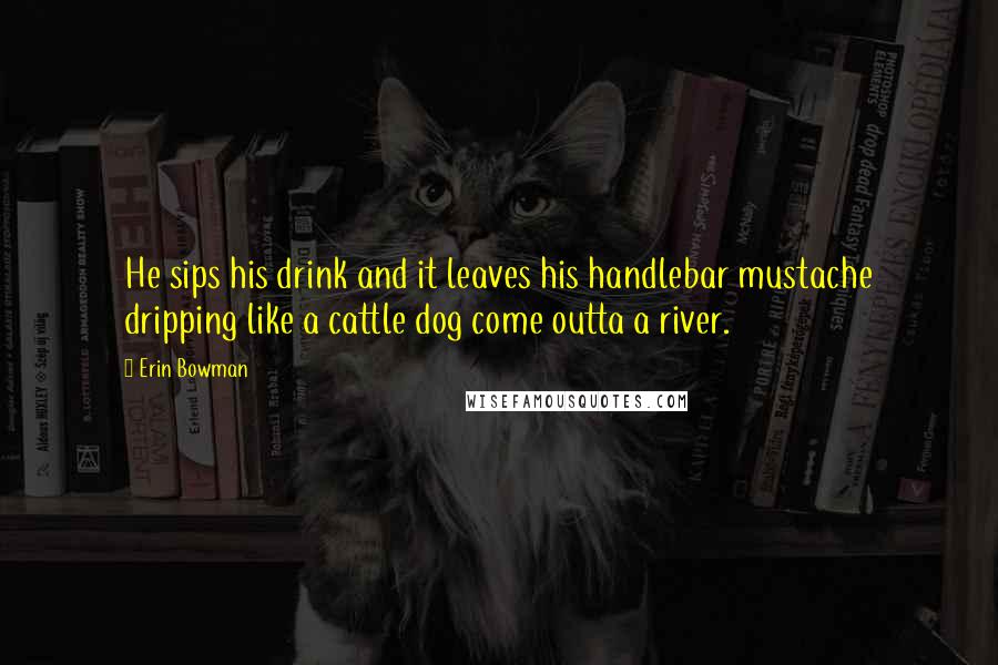 Erin Bowman Quotes: He sips his drink and it leaves his handlebar mustache dripping like a cattle dog come outta a river.