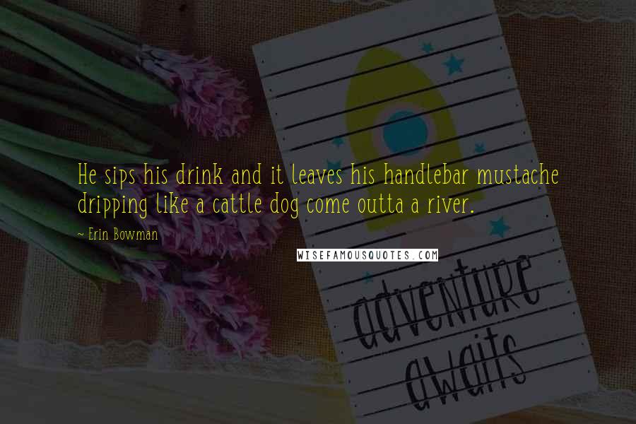 Erin Bowman Quotes: He sips his drink and it leaves his handlebar mustache dripping like a cattle dog come outta a river.