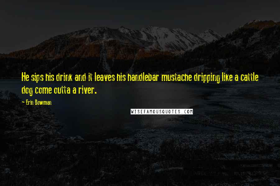 Erin Bowman Quotes: He sips his drink and it leaves his handlebar mustache dripping like a cattle dog come outta a river.