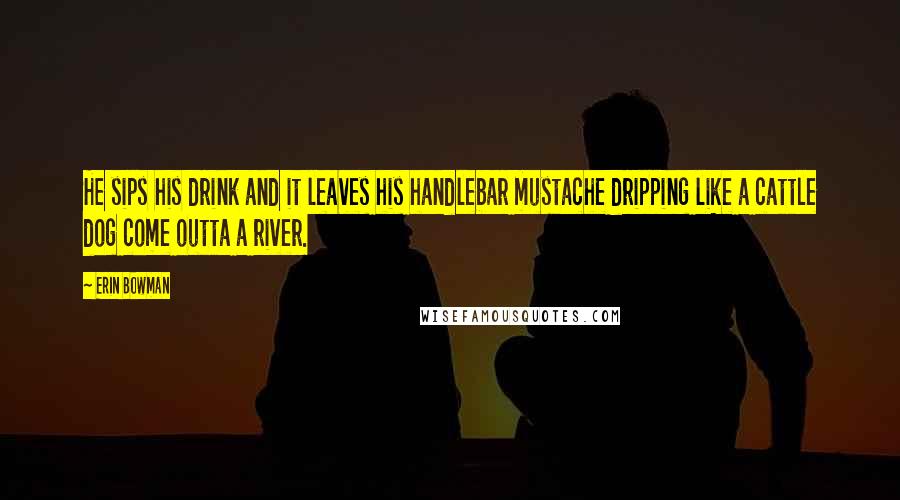 Erin Bowman Quotes: He sips his drink and it leaves his handlebar mustache dripping like a cattle dog come outta a river.