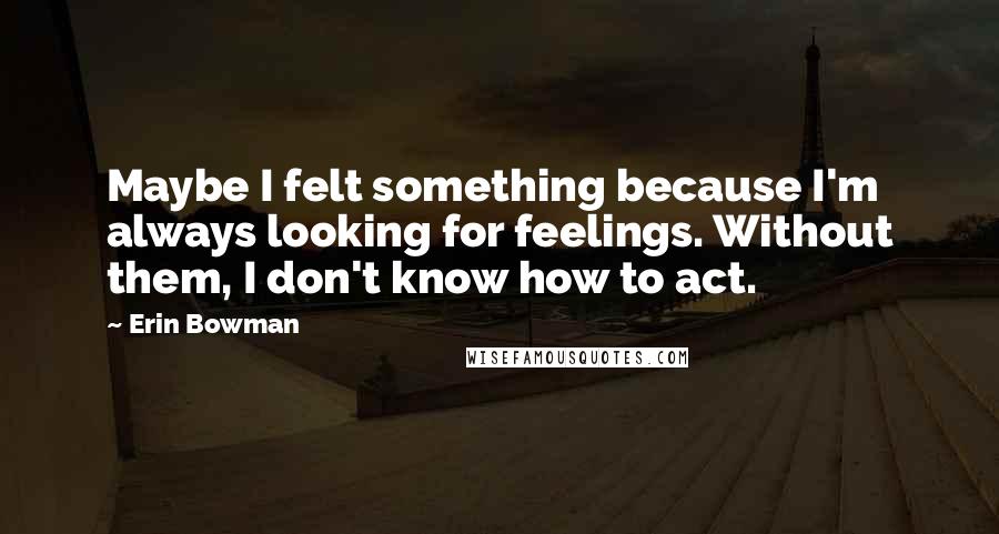 Erin Bowman Quotes: Maybe I felt something because I'm always looking for feelings. Without them, I don't know how to act.