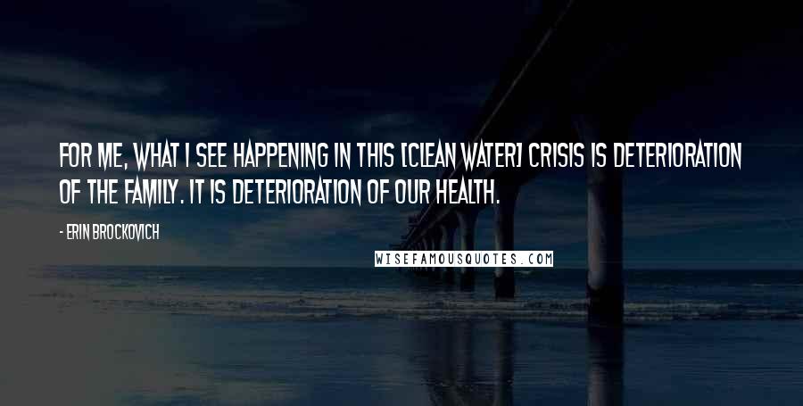 Erin Brockovich Quotes: For me, what I see happening in this [clean water] crisis is deterioration of the family. It is deterioration of our health.