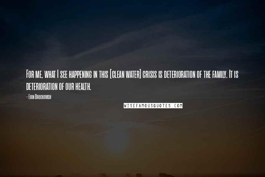 Erin Brockovich Quotes: For me, what I see happening in this [clean water] crisis is deterioration of the family. It is deterioration of our health.