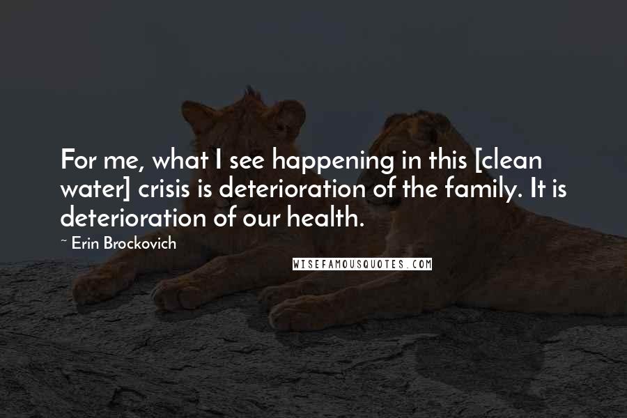 Erin Brockovich Quotes: For me, what I see happening in this [clean water] crisis is deterioration of the family. It is deterioration of our health.