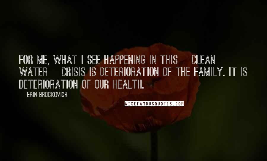 Erin Brockovich Quotes: For me, what I see happening in this [clean water] crisis is deterioration of the family. It is deterioration of our health.