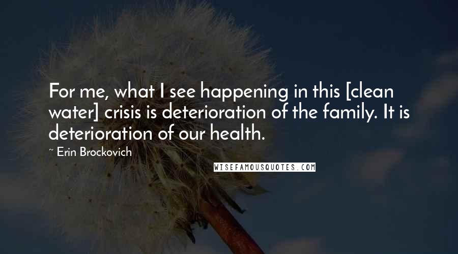 Erin Brockovich Quotes: For me, what I see happening in this [clean water] crisis is deterioration of the family. It is deterioration of our health.