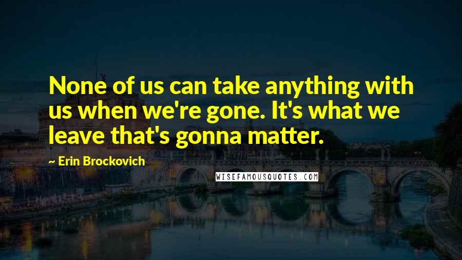 Erin Brockovich Quotes: None of us can take anything with us when we're gone. It's what we leave that's gonna matter.