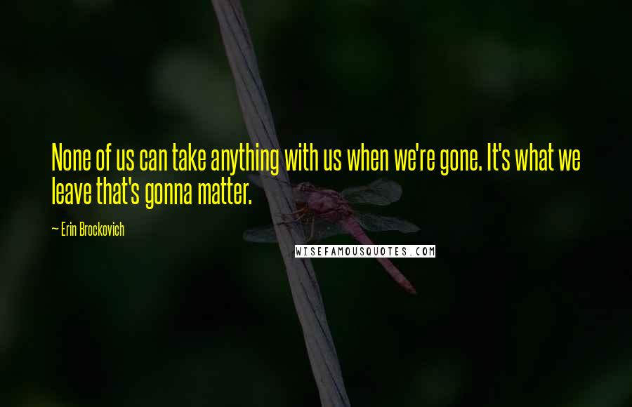 Erin Brockovich Quotes: None of us can take anything with us when we're gone. It's what we leave that's gonna matter.