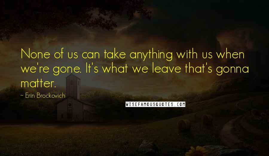 Erin Brockovich Quotes: None of us can take anything with us when we're gone. It's what we leave that's gonna matter.
