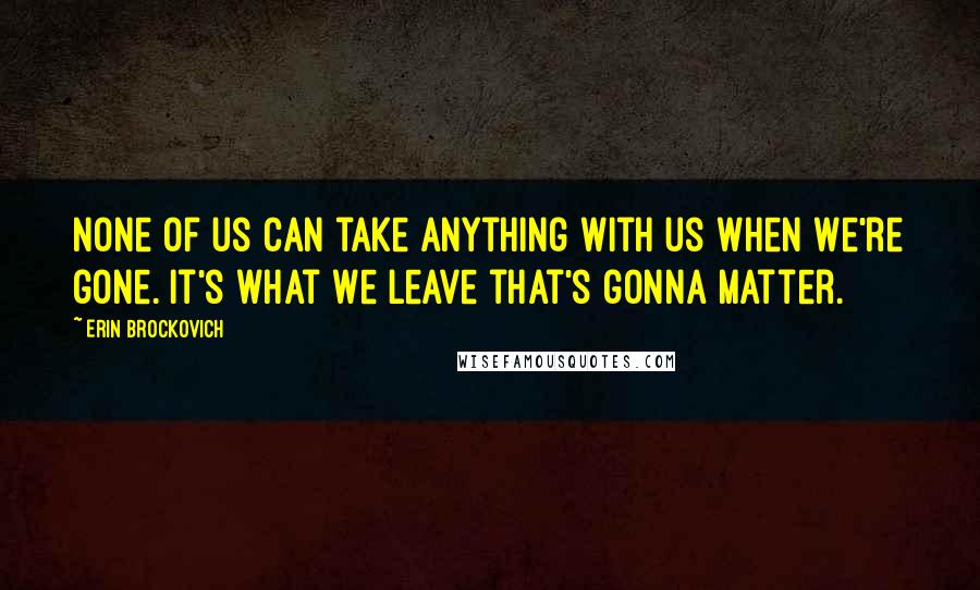 Erin Brockovich Quotes: None of us can take anything with us when we're gone. It's what we leave that's gonna matter.