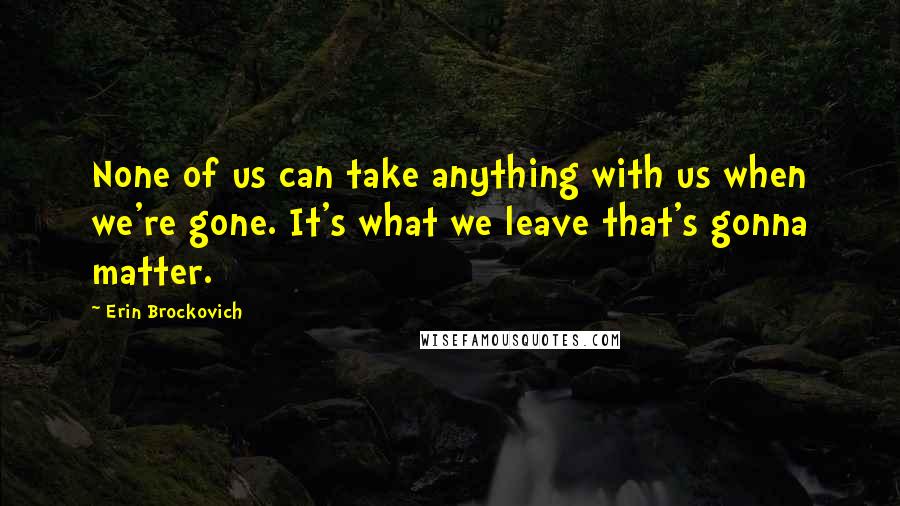 Erin Brockovich Quotes: None of us can take anything with us when we're gone. It's what we leave that's gonna matter.