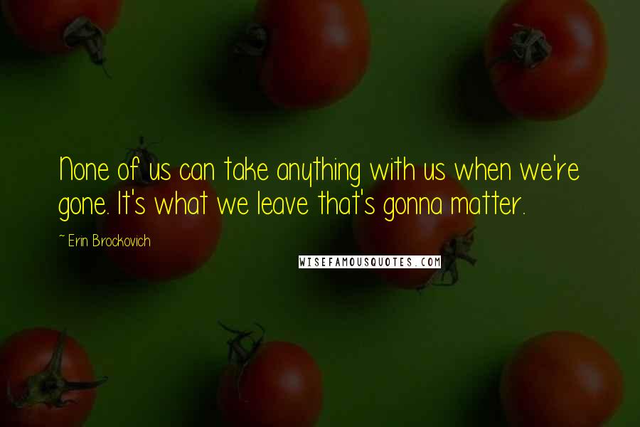 Erin Brockovich Quotes: None of us can take anything with us when we're gone. It's what we leave that's gonna matter.