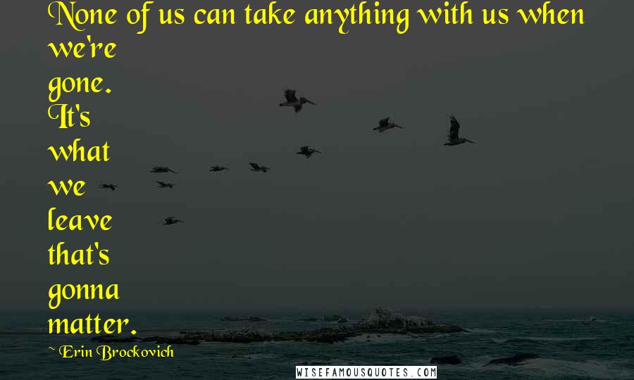 Erin Brockovich Quotes: None of us can take anything with us when we're gone. It's what we leave that's gonna matter.