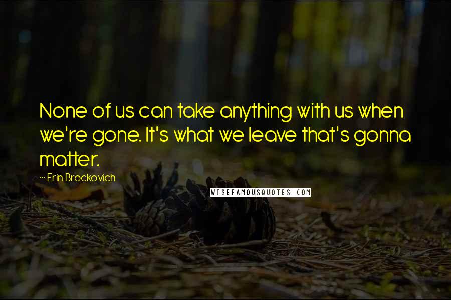 Erin Brockovich Quotes: None of us can take anything with us when we're gone. It's what we leave that's gonna matter.