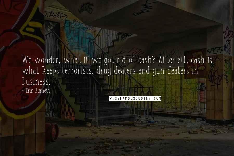 Erin Burnett Quotes: We wonder, what if we got rid of cash? After all, cash is what keeps terrorists, drug dealers and gun dealers in business.