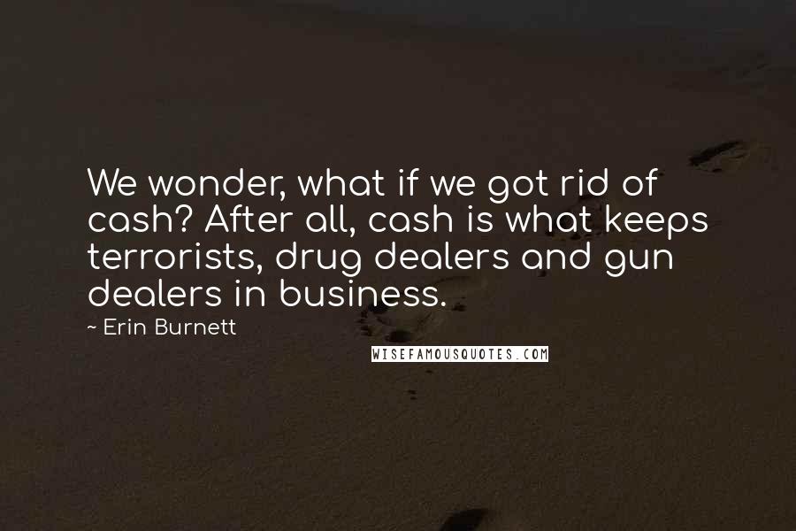 Erin Burnett Quotes: We wonder, what if we got rid of cash? After all, cash is what keeps terrorists, drug dealers and gun dealers in business.