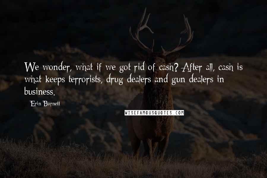 Erin Burnett Quotes: We wonder, what if we got rid of cash? After all, cash is what keeps terrorists, drug dealers and gun dealers in business.