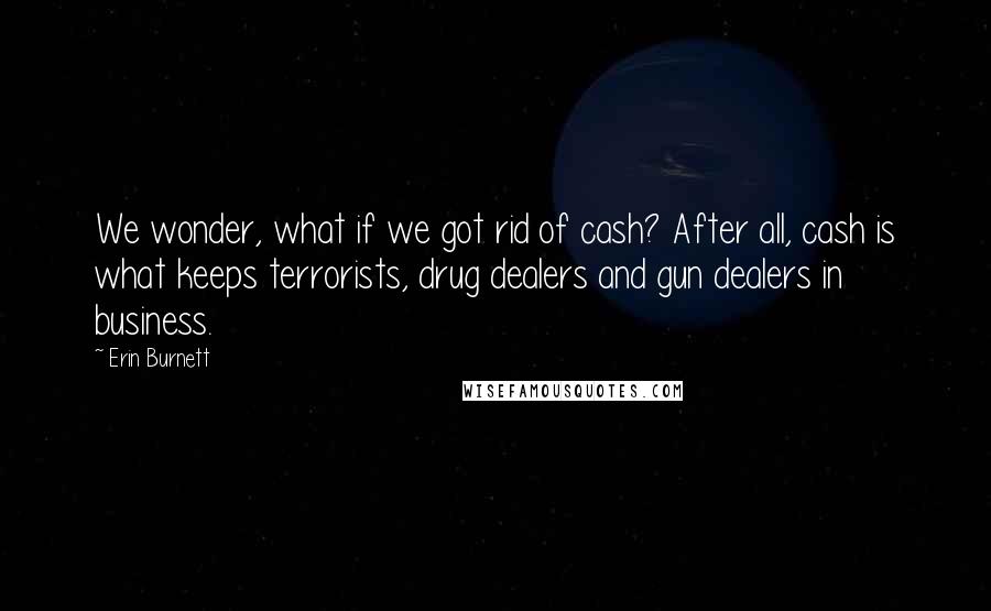 Erin Burnett Quotes: We wonder, what if we got rid of cash? After all, cash is what keeps terrorists, drug dealers and gun dealers in business.