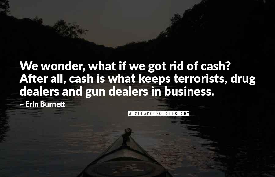 Erin Burnett Quotes: We wonder, what if we got rid of cash? After all, cash is what keeps terrorists, drug dealers and gun dealers in business.