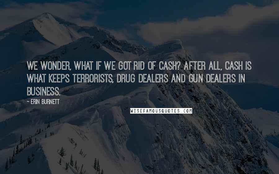 Erin Burnett Quotes: We wonder, what if we got rid of cash? After all, cash is what keeps terrorists, drug dealers and gun dealers in business.
