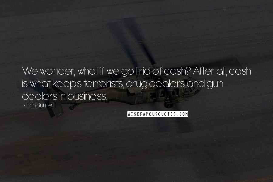 Erin Burnett Quotes: We wonder, what if we got rid of cash? After all, cash is what keeps terrorists, drug dealers and gun dealers in business.