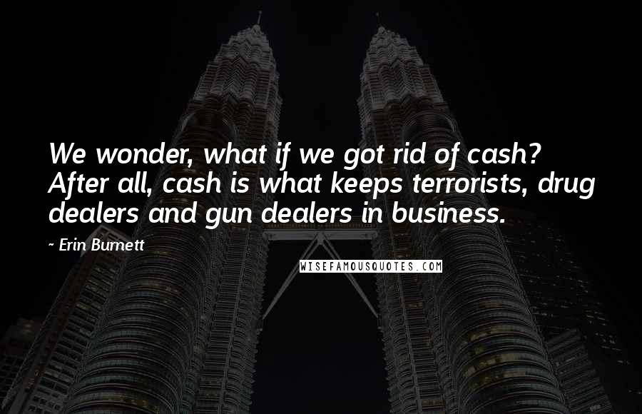 Erin Burnett Quotes: We wonder, what if we got rid of cash? After all, cash is what keeps terrorists, drug dealers and gun dealers in business.