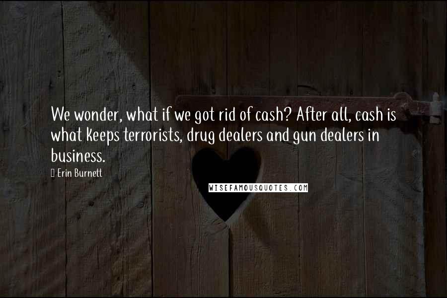 Erin Burnett Quotes: We wonder, what if we got rid of cash? After all, cash is what keeps terrorists, drug dealers and gun dealers in business.