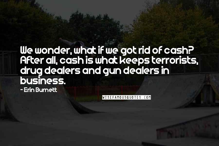 Erin Burnett Quotes: We wonder, what if we got rid of cash? After all, cash is what keeps terrorists, drug dealers and gun dealers in business.