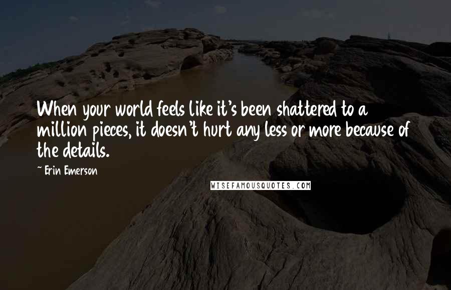 Erin Emerson Quotes: When your world feels like it's been shattered to a million pieces, it doesn't hurt any less or more because of the details.