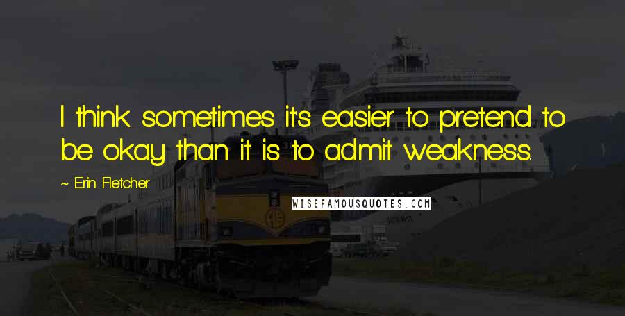 Erin Fletcher Quotes: I think sometimes it's easier to pretend to be okay than it is to admit weakness.