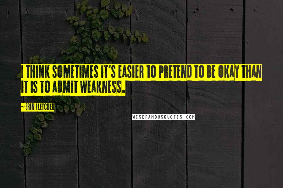 Erin Fletcher Quotes: I think sometimes it's easier to pretend to be okay than it is to admit weakness.