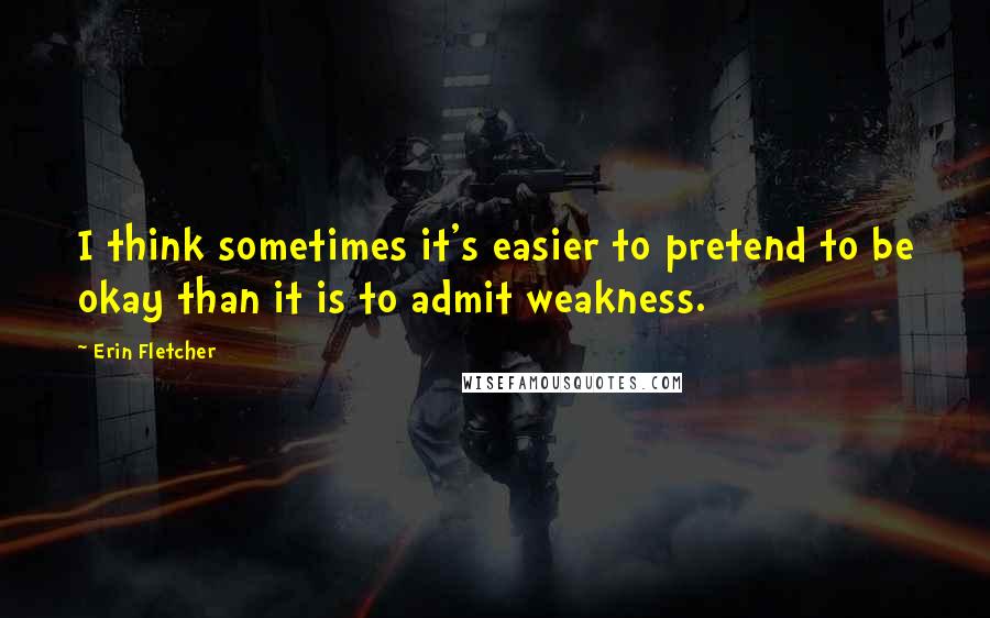 Erin Fletcher Quotes: I think sometimes it's easier to pretend to be okay than it is to admit weakness.