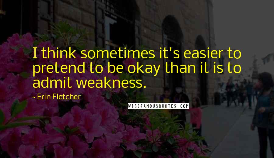 Erin Fletcher Quotes: I think sometimes it's easier to pretend to be okay than it is to admit weakness.