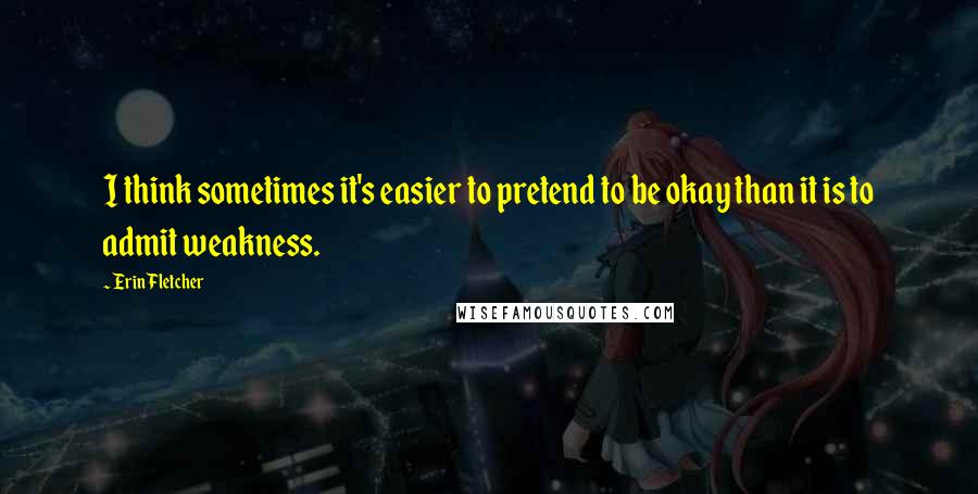 Erin Fletcher Quotes: I think sometimes it's easier to pretend to be okay than it is to admit weakness.