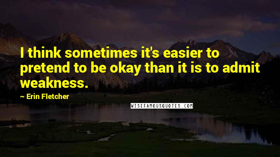 Erin Fletcher Quotes: I think sometimes it's easier to pretend to be okay than it is to admit weakness.