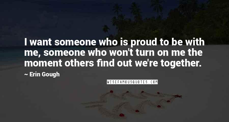 Erin Gough Quotes: I want someone who is proud to be with me, someone who won't turn on me the moment others find out we're together.