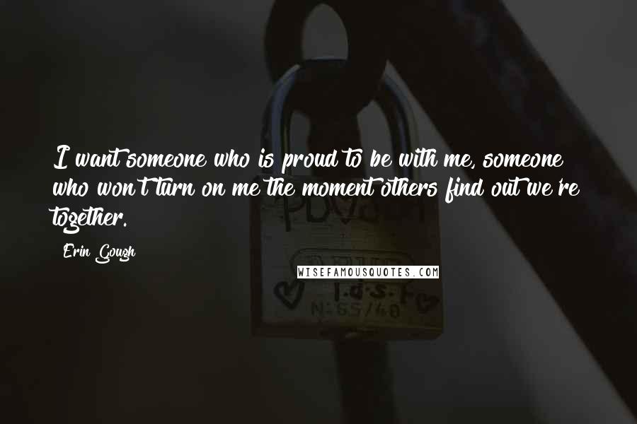 Erin Gough Quotes: I want someone who is proud to be with me, someone who won't turn on me the moment others find out we're together.