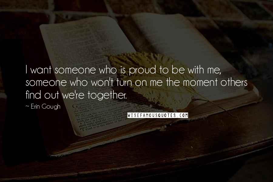 Erin Gough Quotes: I want someone who is proud to be with me, someone who won't turn on me the moment others find out we're together.