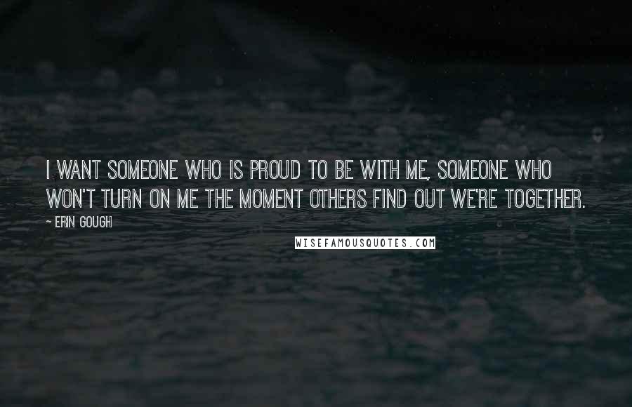 Erin Gough Quotes: I want someone who is proud to be with me, someone who won't turn on me the moment others find out we're together.