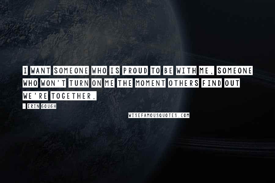 Erin Gough Quotes: I want someone who is proud to be with me, someone who won't turn on me the moment others find out we're together.