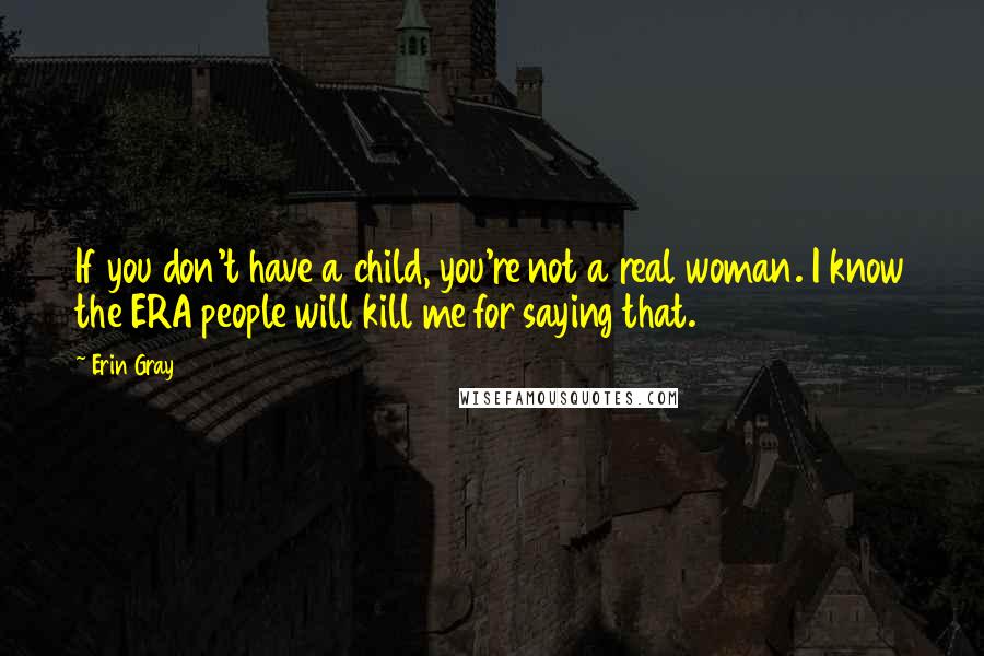 Erin Gray Quotes: If you don't have a child, you're not a real woman. I know the ERA people will kill me for saying that.