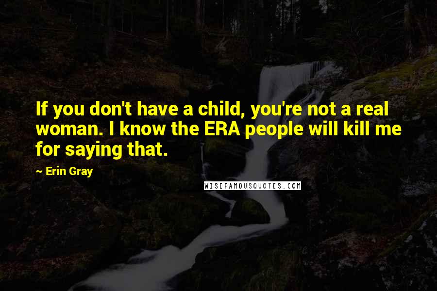 Erin Gray Quotes: If you don't have a child, you're not a real woman. I know the ERA people will kill me for saying that.