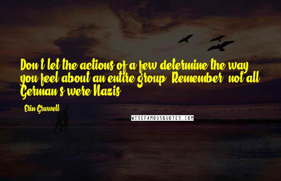 Erin Gruwell Quotes: Don't let the actions of a few determine the way you feel about an entire group. Remember, not all German's were Nazis.