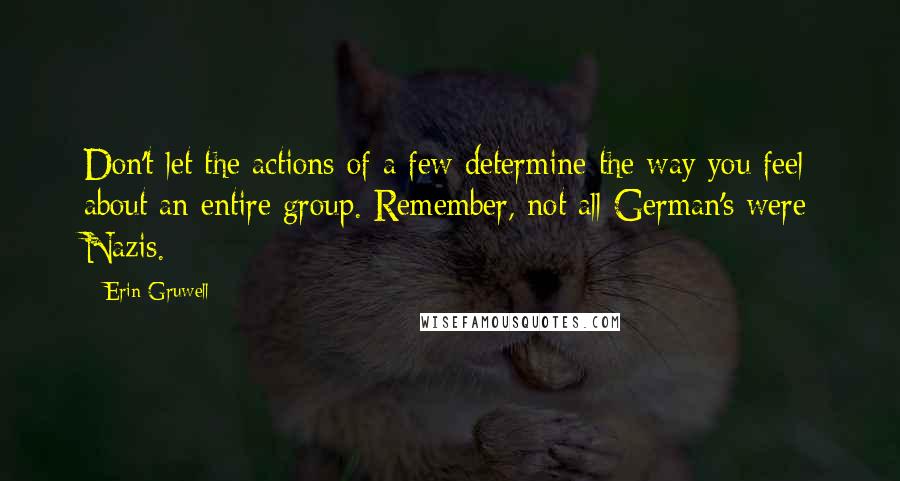 Erin Gruwell Quotes: Don't let the actions of a few determine the way you feel about an entire group. Remember, not all German's were Nazis.