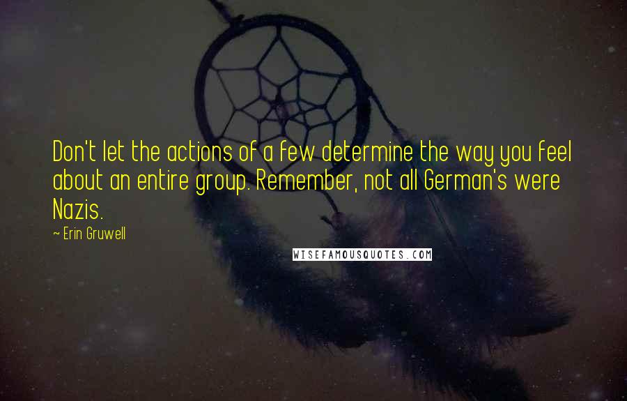 Erin Gruwell Quotes: Don't let the actions of a few determine the way you feel about an entire group. Remember, not all German's were Nazis.