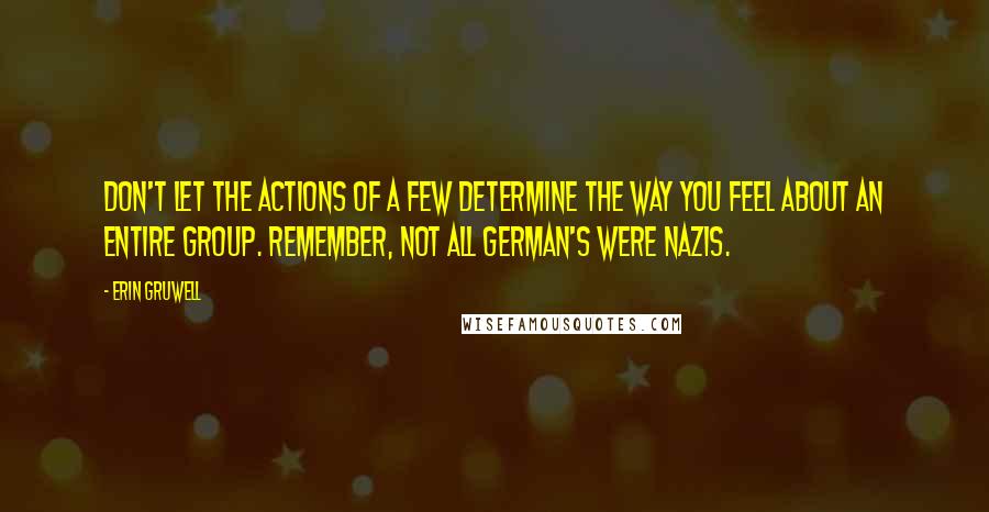 Erin Gruwell Quotes: Don't let the actions of a few determine the way you feel about an entire group. Remember, not all German's were Nazis.