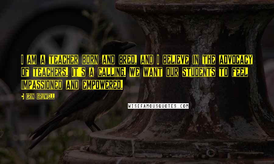 Erin Gruwell Quotes: I am a teacher born and bred, and I believe in the advocacy of teachers. It's a calling. We want our students to feel impassioned and empowered.