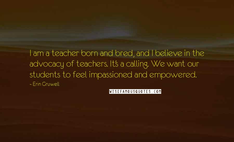 Erin Gruwell Quotes: I am a teacher born and bred, and I believe in the advocacy of teachers. It's a calling. We want our students to feel impassioned and empowered.