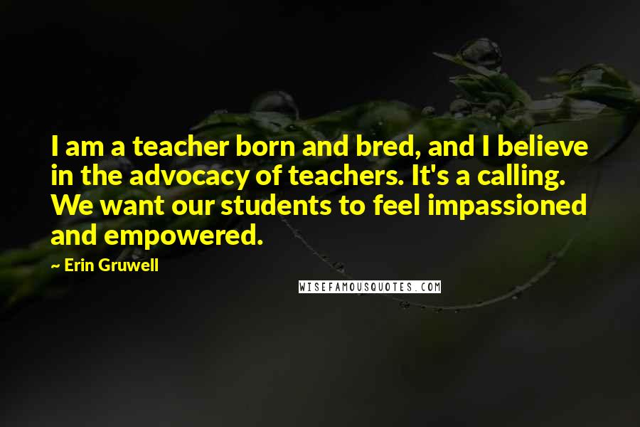 Erin Gruwell Quotes: I am a teacher born and bred, and I believe in the advocacy of teachers. It's a calling. We want our students to feel impassioned and empowered.